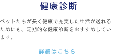 健康診断 ペットたちが長く健康で充実した生活が送れるためにも、定期的な健康診断をおすすめしています。