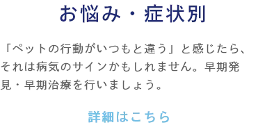 お悩み・症状別 「ペットの行動がいつもと違う」と感じたら、それは病気のサインかもしれません。早期発見・早期治療を行いましょう。