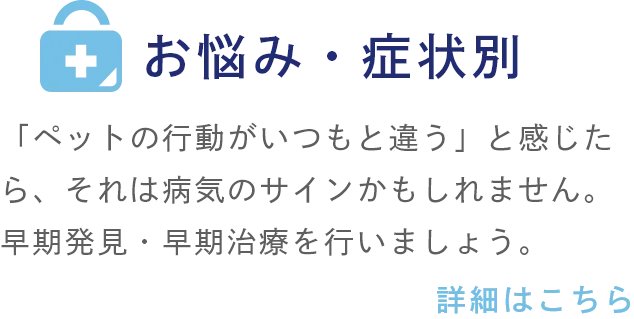 お悩み・症状別 「ペットの行動がいつもと違う」と感じたら、それは病気のサインかもしれません。早期発見・早期治療を行いましょう。